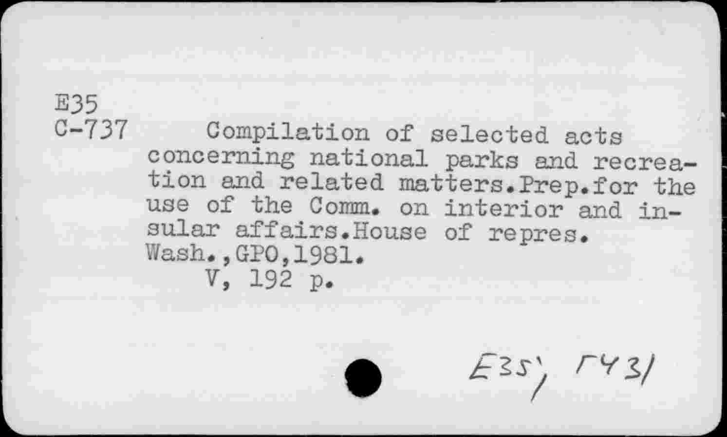 ﻿E35 C-737
Compilation of selected, acts concerning national parks and recreation and related matters.Prep.for the use of the Comm, on interior and in-sular affairs.House of repres.
Wash.,GPO,1981.
V, 192 p.